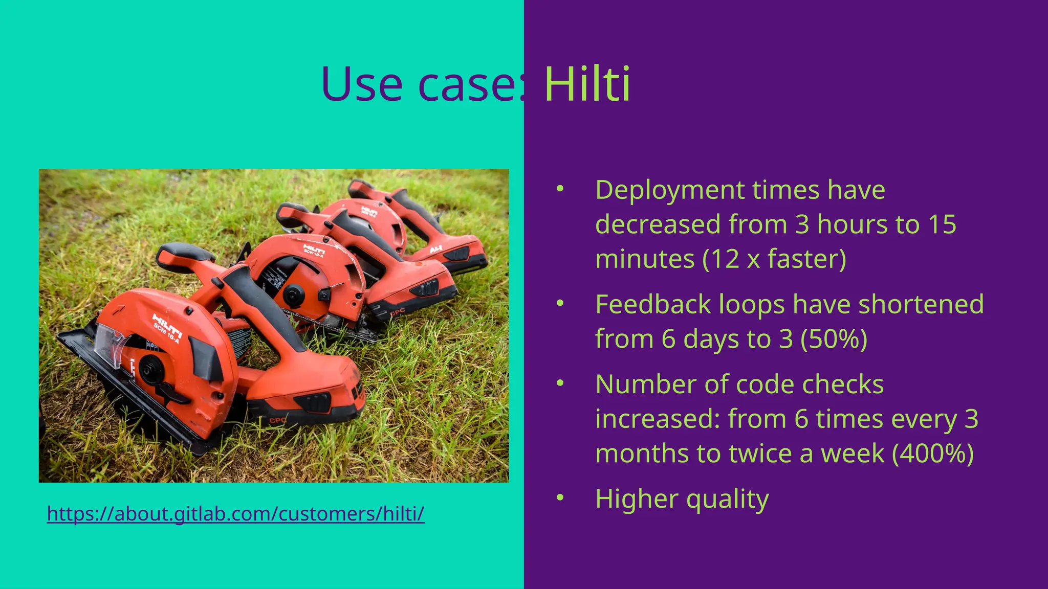 Use case: Hilti
• Deployment times have
decreased from 3 hours to 15
minutes (12 x faster)
• Feedback loops have shortened
from 6 days to 3 (50%)
• Number of code checks
increased: from 6 times every 3
months to twice a week (400%)
• Higher quality
https://about.gitlab.com/customers/hilti/
 