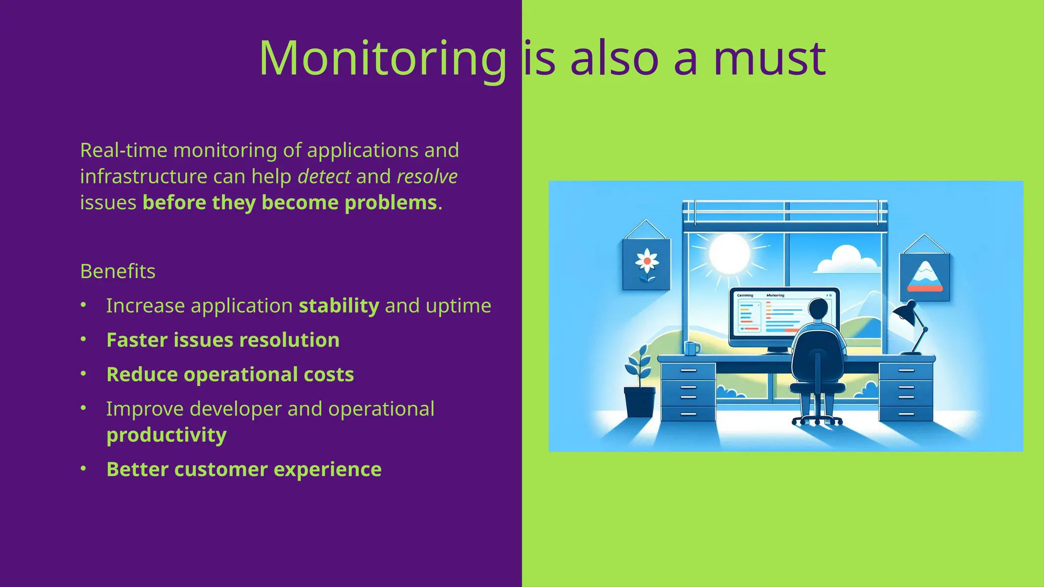 Real-time monitoring of applications and
infrastructure can help detect and resolve
issues before they become problems.
Benefits
• Increase application stability and uptime
• Faster issues resolution
• Reduce operational costs
• Improve developer and operational
productivity
• Better customer experience
Monitoring is also a must
 