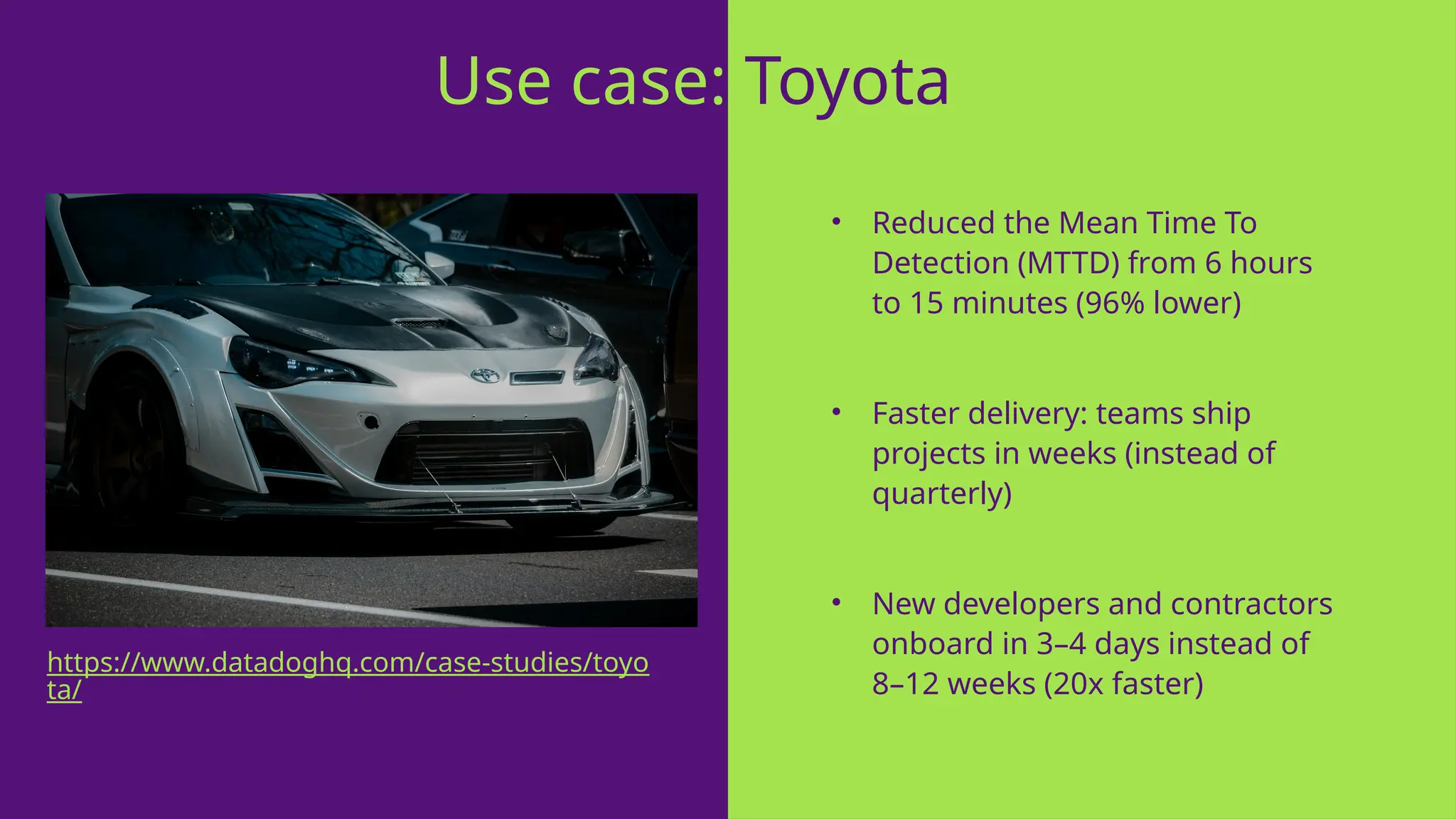 • Reduced the Mean Time To
Detection (MTTD) from 6 hours
to 15 minutes (96% lower)
• Faster delivery: teams ship
projects in weeks (instead of
quarterly)
• New developers and contractors
onboard in 3–4 days instead of
8–12 weeks (20x faster)
Use case: Toyota
https://www.datadoghq.com/case-studies/toyo
ta/
 