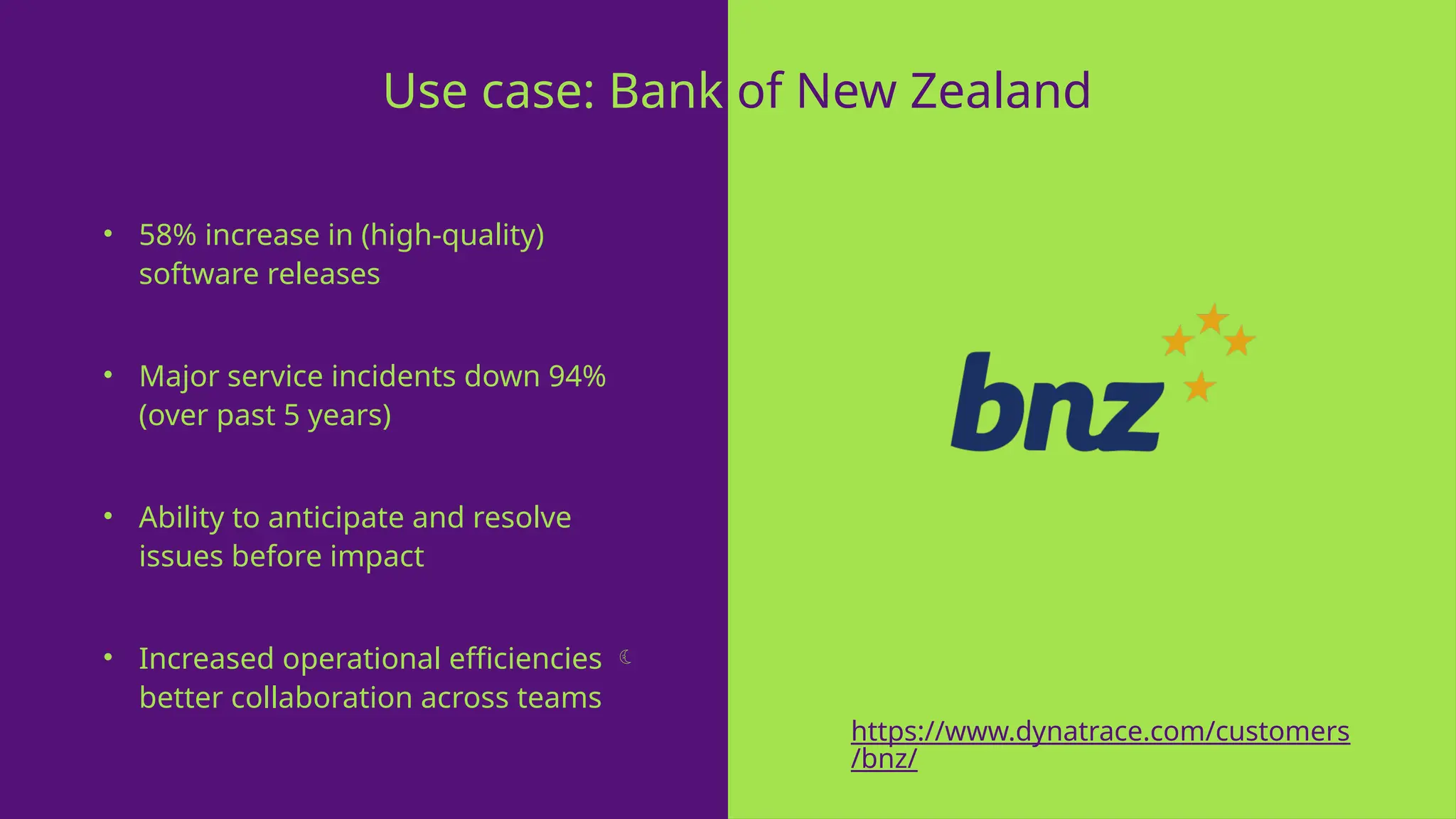 • 58% increase in (high-quality)
software releases
• Major service incidents down 94%
(over past 5 years)
• Ability to anticipate and resolve
issues before impact
• Increased operational efficiencies 
better collaboration across teams
Use case: Bank of New Zealand
https://www.dynatrace.com/customers
/bnz/
 