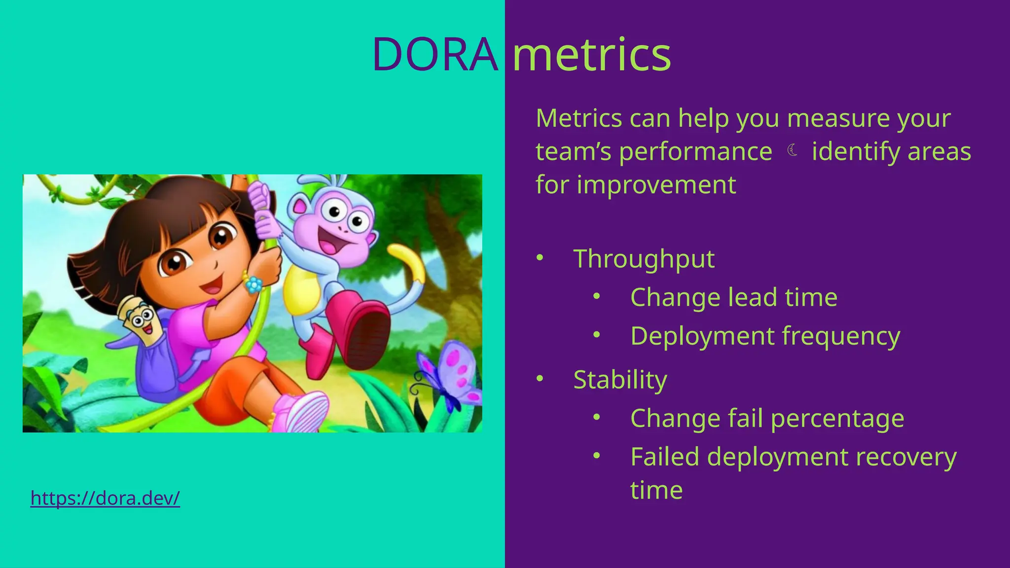DORA metrics
Metrics can help you measure your
team’s performance  identify areas
for improvement
• Throughput
• Change lead time
• Deployment frequency
• Stability
• Change fail percentage
• Failed deployment recovery
time
https://dora.dev/
 