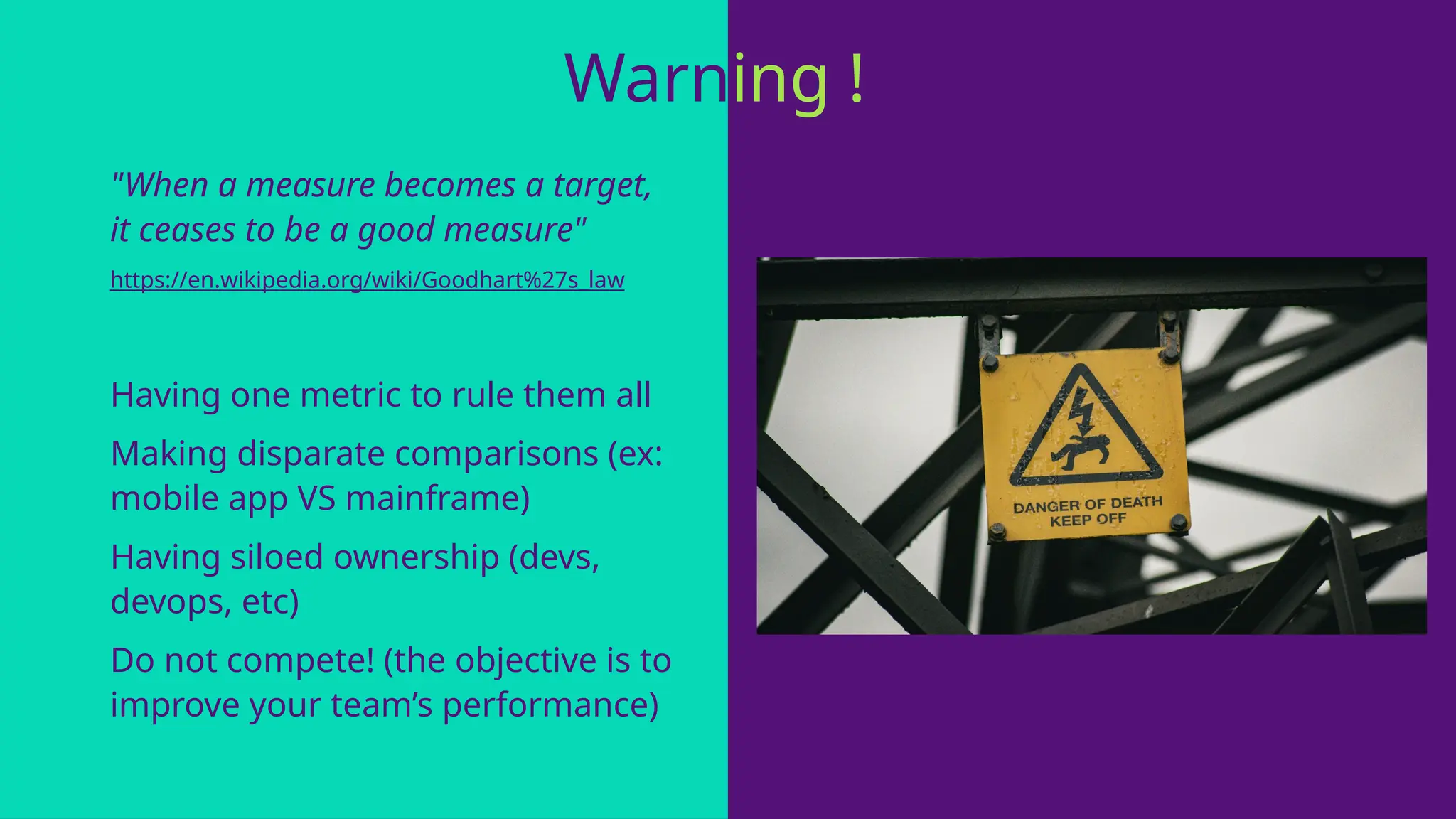 "When a measure becomes a target,
it ceases to be a good measure"
https://en.wikipedia.org/wiki/Goodhart%27s_law
Having one metric to rule them all
Making disparate comparisons (ex:
mobile app VS mainframe)
Having siloed ownership (devs,
devops, etc)
Do not compete! (the objective is to
improve your team’s performance)
Warning !
 