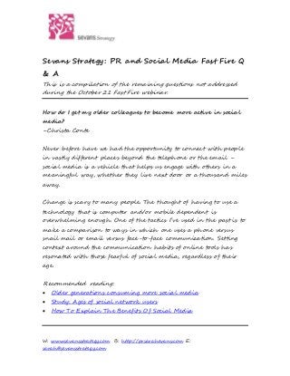 W: www.sevansstrategy.com B: http://prsarahevans.com E:
sarah@sevansstrategy.com
Sevans Strategy: PR and Social Media Fast Fire Q
& A
This is a compilation of the remaining questions not addressed
during the October 21 Fast Fire webinar.
How do I get my older colleagues to become more active in social
media?
–Christa Conte
Never before have we had the opportunity to connect with people
in vastly different places beyond the telephone or the email –
social media is a vehicle that helps us engage with others in a
meaningful way, whether they live next door or a thousand miles
away.
Change is scary to many people. The thought of having to use a
technology that is computer and/or mobile dependent is
overwhelming enough. One of the tactics I’ve used in the past is to
make a comparison to ways in which one uses a phone versus
snail mail or email versus face-to-face communication. Setting
context around the communication habits of online tools has
resonated with those fearful of social media, regardless of their
age.
Recommended reading:
 Older generations consuming more social media
 Study: Ages of social network users
 How To Explain The Benefits Of Social Media
 