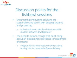 Discussion points for the
fishbowl sessions
• Ensuring that innovative solutions are
sustainable and can fit with existing systems
and processes:
o Is the traditional role of architecture valid in
modern software development?
• The need to deliver change that must bring
about an exceptional experience for customers
and users:
o Integrating customer research and usability
testing into incrementalsoftware delivery
 