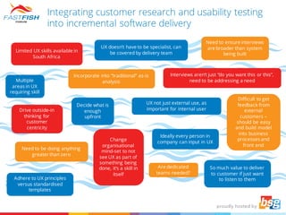 Integrating customer research and usability testing
into incremental software delivery
Limited UX skills available in
South Africa
Adhere to UX principles
versus standardised
templates
Drive outside-in
thinking for
customer
centricity
Need to be doing anything
greater than zero
UX doesn’t have to be specialist, can
be covered by delivery team
Incorporate into “traditional” as-is
analysis
Change
organisational
mind-set to not
see UX as part of
something being
done, it’s a skill in
itself
Need to ensure interviews
are broader than system
being built
Are dedicated
teams needed?
Multiple
areas in UX
requiring skill
Decide what is
enough
upfront
Interviews aren’t just “do you want this or this”,
need to be addressing a need
UX not just external use, as
important for internal user
Ideally every person in
company can input in UX
Difficult to get
feedback from
external
customers –
should be easy
and build model
into business
processes and
front end
So much value to deliver
to customer if just want
to listen to them
 