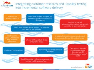 Integrating customer research and usability testing
into incremental software delivery
How much is
enough research?
Customers can be wrong
Staff need to
utilise UX skills and
fully immerse
themselves
Should be solving real customer problems,
not just enabling ease of use
Don’t want analysis paralysis, but
if not enough researchrun risk of
being wrong
Don’t need process that is perfect, can reiterate
and learnas you go along
Combining new and traditional
methods
Can’t go to market
with wrong information, but can with
some idea of what is important
UX and CX for product design
or systems design
In today’s fast moving customer-demand
driven world, BA and UX must converge
Can’t ignore customer
in analytics process,
BAs must use BA
methodology as part of
toolkit
 