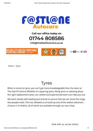 06/03/2020 Tyres | Fitting, Replacements, Repairs | Tyre Shop | Merseyside
https://www.thefastfitcentre.co.uk/pages/tyres#BodyContent 1/5
Call our of ce today on
01744 808586
info@thefast tcentre.co.uk
Home /  Tyres
Tyres
When it comes to tyres, you can't get more knowledgeable than the team at
The Fast Fit Centre! Whether it's repairing tyres, tting tyres or advising about
the right replacement tyres, our skilled and experienced team can help you out.
We work closely with leading tyre brands to ensure that we can stock the range
that people need. This has allowed us to build up one of the widest selections
of tyres in St Helens, all of which are available through our tyre shop.
Chat with us, we are online!
 