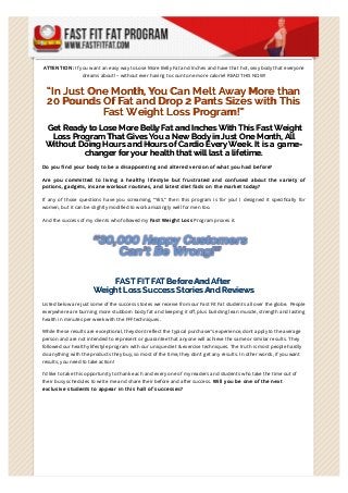 ATTEN TION : If you want an easy way to Lose More Belly Fat and Inches and have that hot, sexy body that everyone 
dreams about! – without ever having to count one more calorie! READ THIS NOW! 
“In Just One Month, You Can Melt Away More than 
20 Pounds Of Fat and Drop 2 Pants Sizes with This 
Fast Weight Loss Program!” 
Get Ready to Lose More Belly Fat and Inches With This Fast Weight 
Loss Program That Gives You a New Body in Just One Month, All 
Without Doing Hours and Hours of Cardio Every Week. It is a game-changer 
for your health that will last a lifetime. 
Do you find your body to be a disappointing and altered version of what you had before? 
Are you committed to living a healthy lifestyle but frustrated and confused about the variety of 
potions, gadgets, insane workout routines, and latest diet fads on the market today? 
If any of those questions have you screaming, “YES,” then this program is for you! I designed it speci1cally for 
women, but it can be slightly modified to work amazingly well for men too. 
And the success of my clients who followed my Fast Weight Loss Program proves it. 
FAST FIT FAT Before And After 
Weight Loss Success Stories And Reviews 
Listed below are just some of the success stories we receive from our Fast Fit Fat students all over the globe. People 
everywhere are burning more stubborn body fat and keeping it o6, plus building lean muscle, strength and lasting 
health in minutes per week with the FFF techniques. 
While these results are exceptional, they dont reflect the typical purchaser’s experience, dont apply to the average 
person and are not intended to represent or guarantee that anyone will achieve the same or similar results. They 
followed our healthy lifestyle program with our unique diet & exercise techniques. The truth is most people hardly 
do anything with the products they buy, so most of the time, they don’t get any results. In other words, if you want 
results, you need to take action! 
I’d like to take this opportunity to thank each and every one of my readers and students who take the time out of 
their busy schedules to write me and share their before and after success. Will you be one of the next 
exclusive students to appear in this hall of successes? 
 