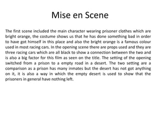 Mise en Scene
The first scene included the main character wearing prisoner clothes which are
bright orange, the costume shows us that he has done something bad in order
to have got himself in this place and also the bright orange is a famous colour
used in most racing cars. In the opening scene there are props used and they are
three racing cars which are all black to show a connection between the two and
is also a big factor for this film as seen on the title. The setting of the opening
switched from a prison to a empty road in a desert. The two setting are a
comparison as a prison has many inmates but the desert has not got anything
on it, it is also a way in which the empty desert is used to show that the
prisoners in general have nothing left.

 