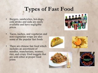 Types of Fast Food Burgers, sandwiches, hot-dogs, cold drinks and soda are easily available and have negligible prices Tacos, nachos, and vegetarian and non-vegetarian wraps are also some of the popular fast foods   There are chinese fast food which includes an assortment of noodles, manchurians, momos, rice, and crispy fried nuggets that are sold either at proper food joints 