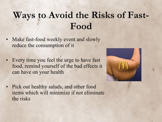 Ways to Avoid the Risks of Fast-Food Make fast-food weekly event and slowly reduce the consumption of it Every time you feel the urge to have fast food, remind yourself of the bad effects it can have on your health Pick out healthy salads, and other food items which will minimize if not eliminate the risks   