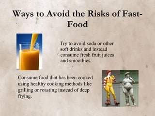 Ways to Avoid the Risks of Fast-Food Try to avoid soda or other soft drinks and instead consume fresh fruit juices and smoothies. Consume food that has been cooked using healthy cooking methods like grilling or roasting instead of deep frying. 