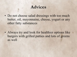 Advices Do not choose salad dressings with too much butter, oil, mayonnaise, cheese, yogurt or any other fatty substances   Always try and look for healthier options like burgers with grilled patties and lots of greens as well   