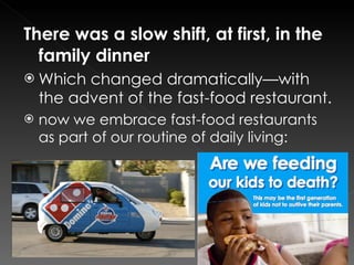 There was a slow shift, at first, in the family dinner Which changed dramatically—with the advent of the fast-food restaurant. now we embrace fast-food restaurants as part of our routine of daily living: 