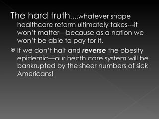 The hard truth ….whatever shape healthcare reform ultimately takes---it won’t matter—because as a nation we won’t be able to pay for it. If we don’t halt and  reverse  the obesity epidemic—our heath care system will be bankrupted by the sheer numbers of sick Americans! 