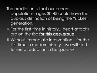 The prediction is that our current population—ages 30-45 could have the dubious distinction of being the “sickest generation.” For the first time in history…heart attacks are on the rise  for this age-group . Without immediate intervention…for the first time in modern history…we will start to see a reduction in life span.   