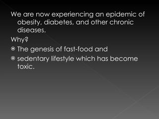We are now experiencing an epidemic of obesity, diabetes, and other chronic diseases. Why? The genesis of fast-food and sedentary lifestyle which has become toxic. 