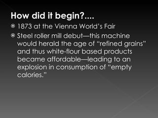 How did it begin?.... 1873 at the Vienna World’s Fair Steel roller mill debut—this machine would herald the age of “refined grains” and thus white-flour based products became affordable—leading to an explosion in consumption of “empty calories.” 
