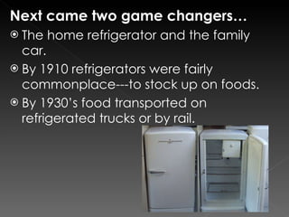 Next came two game changers… The home refrigerator and the family car. By 1910 refrigerators were fairly commonplace---to stock up on foods. By 1930’s food transported on refrigerated trucks or by rail. 