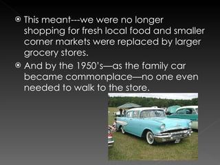 This meant---we were no longer shopping for fresh local food and smaller corner markets were replaced by larger grocery stores. And by the 1950’s—as the family car became commonplace—no one even needed to walk to the store. 