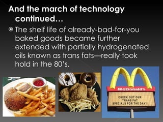 And the march of technology continued… The shelf life of already-bad-for-you baked goods became further extended with partially hydrogenated oils known as trans fats—really took hold in the 80’s. 