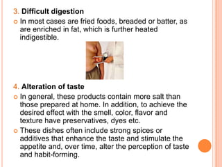 3. Difficult digestion
 In most cases are fried foods, breaded or batter, as
  are enriched in fat, which is further heated
  indigestible.




4. Alteration of taste
 In general, these products contain more salt than
  those prepared at home. In addition, to achieve the
  desired effect with the smell, color, flavor and
  texture have preservatives, dyes etc.
 These dishes often include strong spices or
  additives that enhance the taste and stimulate the
  appetite and, over time, alter the perception of taste
  and habit-forming.
 