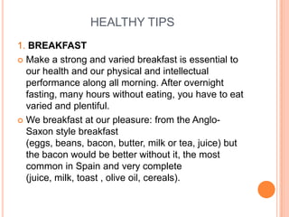 HEALTHY TIPS
1. BREAKFAST
 Make a strong and varied breakfast is essential to
  our health and our physical and intellectual
  performance along all morning. After overnight
  fasting, many hours without eating, you have to eat
  varied and plentiful.
 We breakfast at our pleasure: from the Anglo-
  Saxon style breakfast
  (eggs, beans, bacon, butter, milk or tea, juice) but
  the bacon would be better without it, the most
  common in Spain and very complete
  (juice, milk, toast , olive oil, cereals).
 