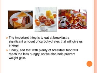  The important thing is to eat at breakfast a
  significant amount of carbohydrates that will give us
  energy.
 Finally, add that with plenty of breakfast food will
  reach the less hungry, so we also help prevent
  weight gain.
 