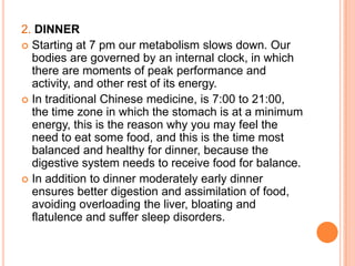 2. DINNER
 Starting at 7 pm our metabolism slows down. Our
  bodies are governed by an internal clock, in which
  there are moments of peak performance and
  activity, and other rest of its energy.
 In traditional Chinese medicine, is 7:00 to 21:00,
  the time zone in which the stomach is at a minimum
  energy, this is the reason why you may feel the
  need to eat some food, and this is the time most
  balanced and healthy for dinner, because the
  digestive system needs to receive food for balance.
 In addition to dinner moderately early dinner
  ensures better digestion and assimilation of food,
  avoiding overloading the liver, bloating and
  flatulence and suffer sleep disorders.
 
