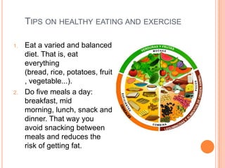 TIPS ON HEALTHY EATING AND EXERCISE

1.   Eat a varied and balanced
     diet. That is, eat
     everything
     (bread, rice, potatoes, fruit
     , vegetable...).
2.   Do five meals a day:
     breakfast, mid
     morning, lunch, snack and
     dinner. That way you
     avoid snacking between
     meals and reduces the
     risk of getting fat.
 