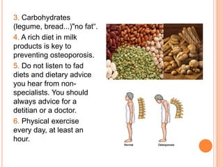 3. Carbohydrates
(legume, bread...)"no fat“.
4. A rich diet in milk
products is key to
preventing osteoporosis.
5. Do not listen to fad
diets and dietary advice
you hear from non-
specialists. You should
always advice for a
detitian or a doctor.
6. Physical exercise
every day, at least an
hour.
 