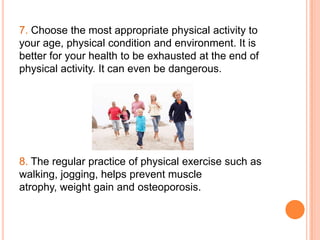 7. Choose the most appropriate physical activity to
your age, physical condition and environment. It is
better for your health to be exhausted at the end of
physical activity. It can even be dangerous.




8. The regular practice of physical exercise such as
walking, jogging, helps prevent muscle
atrophy, weight gain and osteoporosis.
 