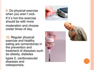 9. Do physical exercise
when you aren´t sick.
If it´s hot this exercise
should be with more
moderation and choose
cooler times of day.

10. Regular physical
exercise and healthy
eating are cornerstones in
the prevention and
treatment of diseases such
as obesity, diabetes
types 2, cardiovascular
diseases and
osteoporosis.
 
