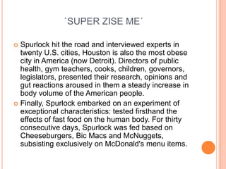 `SUPER ZISE ME´

 Spurlock hit the road and interviewed experts in
  twenty U.S. cities, Houston is also the most obese
  city in America (now Detroit). Directors of public
  health, gym teachers, cooks, children, governors,
  legislators, presented their research, opinions and
  gut reactions aroused in them a steady increase in
  body volume of the American people.
 Finally, Spurlock embarked on an experiment of
  exceptional characteristics: tested firsthand the
  effects of fast food on the human body. For thirty
  consecutive days, Spurlock was fed based on
  Cheeseburgers, Bic Macs and McNuggets,
  subsisting exclusively on McDonald's menu items.
 