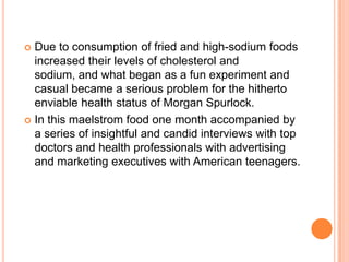  Due to consumption of fried and high-sodium foods
  increased their levels of cholesterol and
  sodium, and what began as a fun experiment and
  casual became a serious problem for the hitherto
  enviable health status of Morgan Spurlock.
 In this maelstrom food one month accompanied by
  a series of insightful and candid interviews with top
  doctors and health professionals with advertising
  and marketing executives with American teenagers.
 