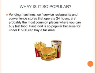 WHAY IS IT SO POPULAR?
   Vending machines, self-service restaurants and
    convenience stores that operate 24 hours, are
    probably the most common places where you can
    buy fast food. Fast food is so popular because for
    under € 5.00 can buy a full meal.
 