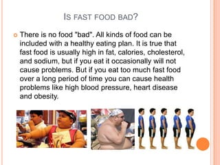 IS FAST FOOD BAD?
   There is no food "bad". All kinds of food can be
    included with a healthy eating plan. It is true that
    fast food is usually high in fat, calories, cholesterol,
    and sodium, but if you eat it occasionally will not
    cause problems. But if you eat too much fast food
    over a long period of time you can cause health
    problems like high blood pressure, heart disease
    and obesity.
 