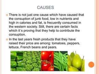 CAUSES
 There is not just one cause which have caused that
  the consuption of junk food, low in nutrients and
  high in calories and fat, is frecuently consumed in
  the western society. Still, there are certain facts
  which it´s proving that they help to contribute the
  consuption.
 In the last years fresh products that they have
  raised their price are among: tomatoes, peppers,
  lettuce, French beans and pears.
 