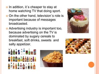  In adittion, it´s cheaper to stay at
  home watching TV that doing sport.
 On the other hand, television´s role is
  important because of messages
  broadcasted.
 Advertising industry is important too,
  because advertising on the TV is
  dominated by sugary cereals to
  breakfast, soft drinks, sweets and
  salty appetizer.
 