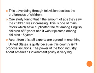  This advertising through television decides the
  preferences of children.
 One study found that if the amount of ads they saw
  the children was increasing. This is one of main
  fators which have duplicated the fat among English
  children of 6 years and it was triplicated among
  children 15 years.
 Apart from this, all experts are agreed in one thing:

  United States is guilty because this country isn´t
propose solutions. The power of the food industry
about American Government policy is very big.
 