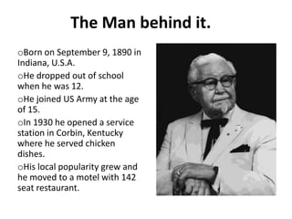 The Man behind it.
oBorn on September 9, 1890 in
Indiana, U.S.A.
oHe dropped out of school
when he was 12.
oHe joined US Army at the age
of 15.
oIn 1930 he opened a service
station in Corbin, Kentucky
where he served chicken
dishes.
oHis local popularity grew and
he moved to a motel with 142
seat restaurant.
 