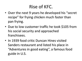 Rise of KFC.
• Over the next 9 years he developed his “secret
  recipe” for frying chicken much faster than
  pan frying.
• Due to low customer traffic he took $105 from
  his social security and approached
  franchisees.
• In 1939 food critic Duncan Hines visited
  Sanders restaurant and listed his place in
  “Adventures in good eating”, a famous food
  guide in U.S.
 