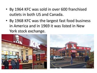 • By 1964 KFC was sold in over 600 franchised
  outlets in both US and Canada.
• By 1968 KFC was the largest fast food business
  in America and in 1969 it was listed in New
  York stock exchange.
 