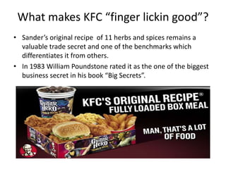 What makes KFC “finger lickin good”?
• Sander’s original recipe of 11 herbs and spices remains a
  valuable trade secret and one of the benchmarks which
  differentiates it from others.
• In 1983 William Poundstone rated it as the one of the biggest
  business secret in his book “Big Secrets”.
 