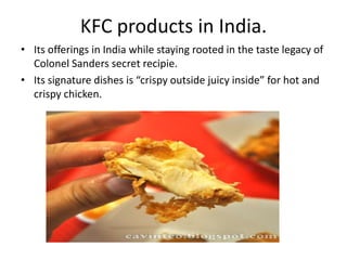 KFC products in India.
• Its offerings in India while staying rooted in the taste legacy of
  Colonel Sanders secret recipie.
• Its signature dishes is “crispy outside juicy inside” for hot and
  crispy chicken.
 