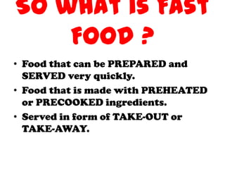 So what is Fast
    Food ?
• Food that can be PREPARED and
  SERVED very quickly.
• Food that is made with PREHEATED
  or PRECOOKED ingredients.
• Served in form of TAKE-OUT or
  TAKE-AWAY.
 