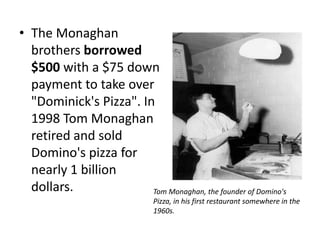 • The Monaghan
  brothers borrowed
  $500 with a $75 down
  payment to take over
  "Dominick's Pizza". In
  1998 Tom Monaghan
  retired and sold
  Domino's pizza for
  nearly 1 billion
  dollars.              Tom Monaghan, the founder of Domino's
                              Pizza, in his first restaurant somewhere in the
                              1960s.
 