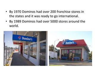 • By 1970 Dominos had over 200 franchise stores in
  the states and it was ready to go international.
• By 1989 Dominos had over 5000 stores around the
  world.
 