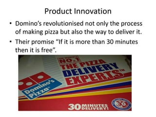 Product Innovation
• Domino’s revolutionised not only the process
  of making pizza but also the way to deliver it.
• Their promise “If it is more than 30 minutes
  then it is free”.
 