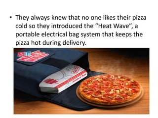 • They always knew that no one likes their pizza
  cold so they introduced the “Heat Wave”, a
  portable electrical bag system that keeps the
  pizza hot during delivery.
 